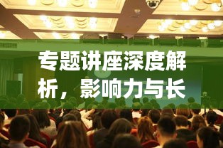 專題講座深度解析，影響力與長(zhǎng)遠(yuǎn)價(jià)值探討