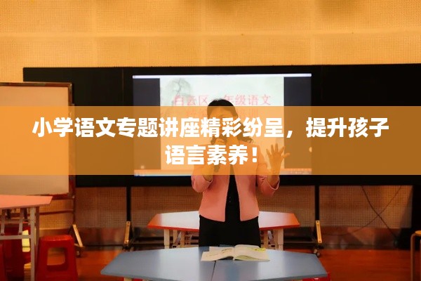 小學(xué)語(yǔ)文專題講座精彩紛呈，提升孩子語(yǔ)言素養(yǎng)！