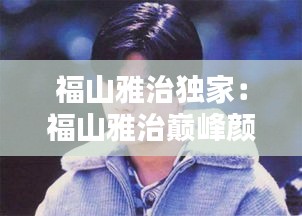 福山雅治獨(dú)家：福山雅治巔峰顏值 