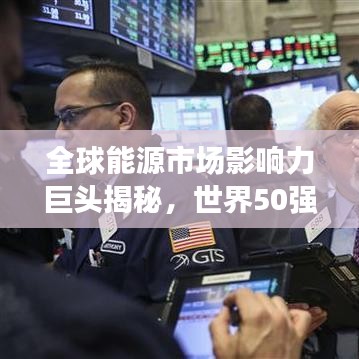 全球能源市場影響力巨頭揭秘，世界50強石油公司排名及其影響力解析