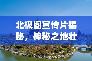 北極閣宣傳片揭秘，神秘之地壯美景色探尋之旅