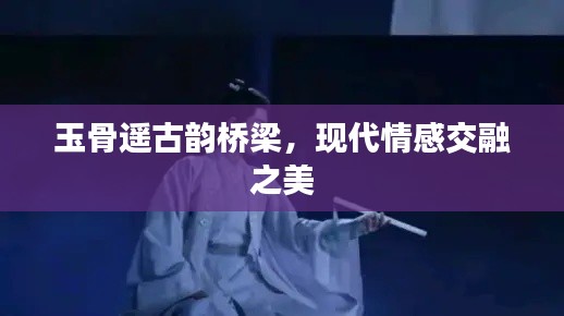 玉骨遙古韻橋梁，現(xiàn)代情感交融之美