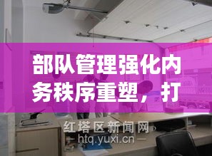 部隊管理強化內(nèi)務(wù)秩序重塑，打造規(guī)范化軍事生活空間