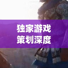 獨(dú)家游戲策劃深度解析，探索未知世界，引領(lǐng)玩家領(lǐng)略游戲魅力