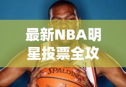 最新NBA明星投票全攻略，你的投票指南手冊(cè)