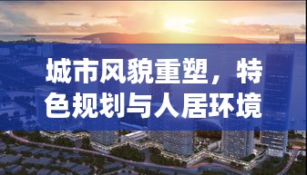 城市風貌重塑，特色規(guī)劃與人居環(huán)境提升的綜合策略