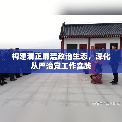 構(gòu)建清正廉潔政治生態(tài)，深化從嚴(yán)治黨工作實(shí)踐