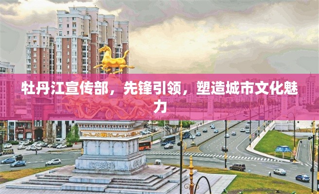 牡丹江宣傳部，先鋒引領(lǐng)，塑造城市文化魅力