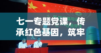 七一專題黨課，傳承紅色基因，筑牢理想信念之基