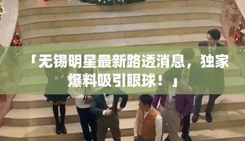 「無錫明星最新路透消息，獨(dú)家爆料吸引眼球！」