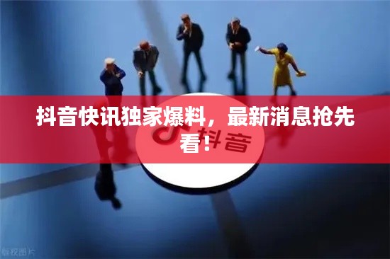 抖音快訊獨家爆料，最新消息搶先看！