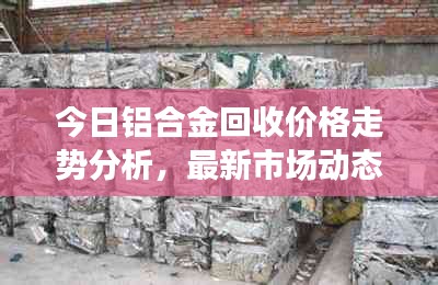 今日鋁合金回收價格走勢分析，最新市場動態(tài)速遞