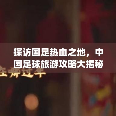 探訪國足熱血之地，中國足球旅游攻略大揭秘！